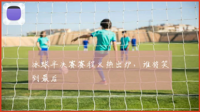 冰球半决赛赛程火热出炉，谁将笑到最后