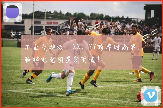 不止是游戏！XX、YY跨界时尚界，解锁电竞明星新时尚！