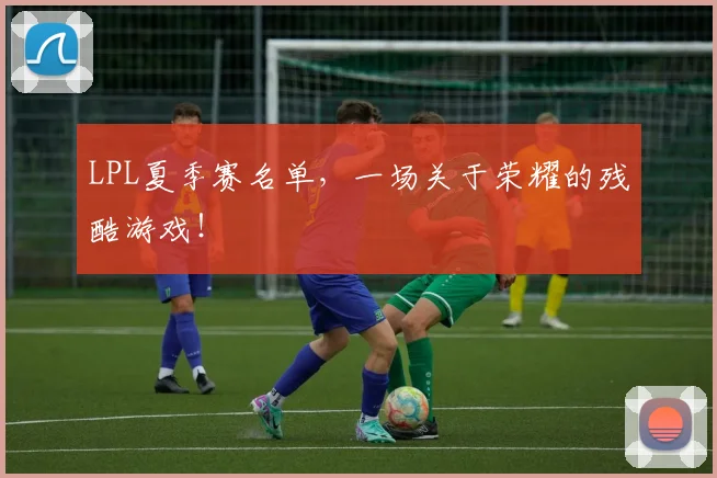 LPL夏季赛名单，一场关于荣耀的残酷游戏！